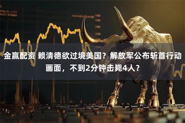 金赢配资 赖清德欲过境美国？解放军公布斩首行动画面，不到2分钟击毙4人？