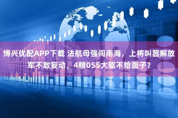 博兴优配APP下载 法航母强闯南海，上将叫嚣解放军不敢妄动，4艘055大驱不给面子？
