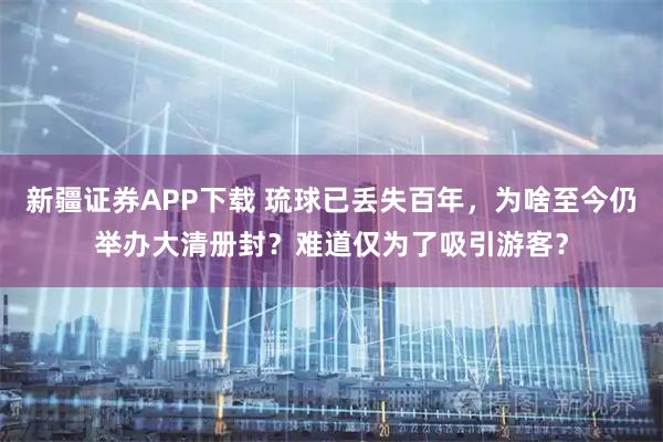 新疆证券APP下载 琉球已丢失百年，为啥至今仍举办大清册封？难道仅为了吸引游客？