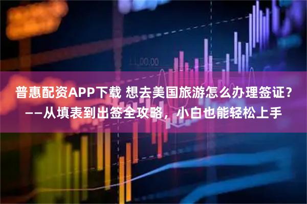 普惠配资APP下载 想去美国旅游怎么办理签证？——从填表到出签全攻略，小白也能轻松上手