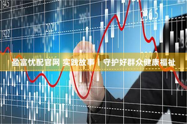 盈富忧配官网 实践故事丨守护好群众健康福祉