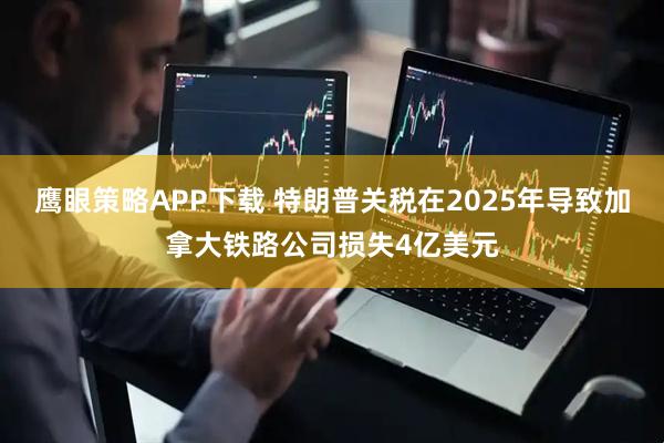鹰眼策略APP下载 特朗普关税在2025年导致加拿大铁路公司损失4亿美元