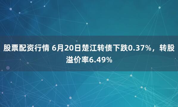 股票配资行情 6月20日楚江转债下跌0.37%，转股溢价率6.49%