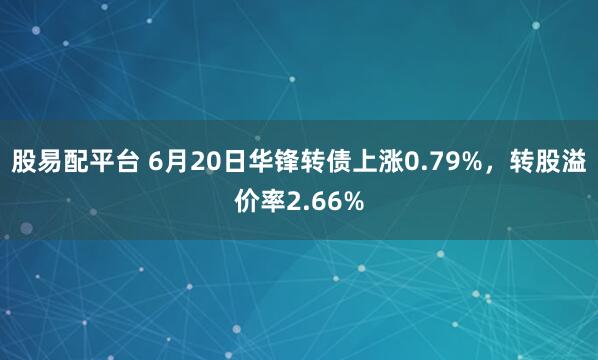 股易配平台 6月20日华锋转债上涨0.79%，转股溢价率2.66%