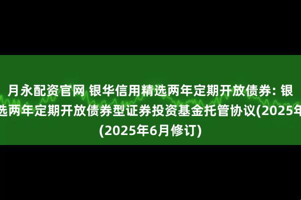 月永配资官网 银华信用精选两年定期开放债券: 银华信用精选两年定期开放债券型证券投资基金托管协议(2025年6月修订)