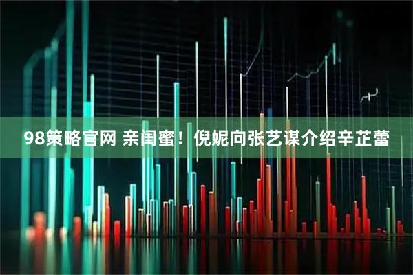 98策略官网 亲闺蜜！倪妮向张艺谋介绍辛芷蕾