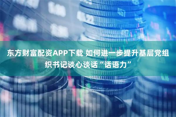 东方财富配资APP下载 如何进一步提升基层党组织书记谈心谈话“话语力”