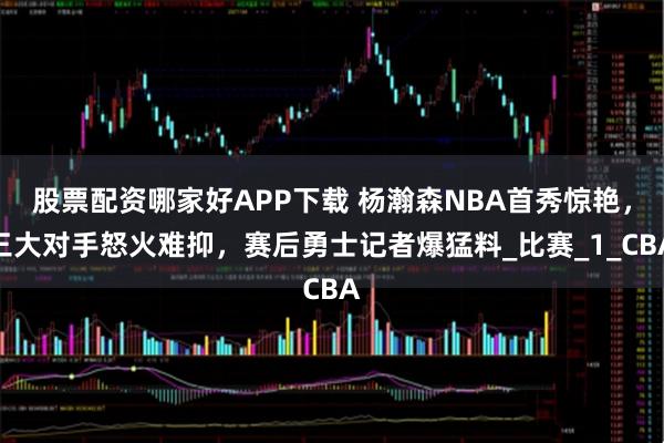 股票配资哪家好APP下载 杨瀚森NBA首秀惊艳，三大对手怒火难抑，赛后勇士记者爆猛料_比赛_1_CBA