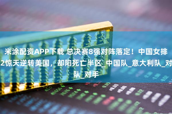 米涂配资APP下载 总决赛8强对阵落定！中国女排3-2惊天逆转美国，却陷死亡半区_中国队_意大利队_对手