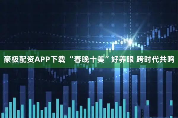 豪极配资APP下载 “春晚十美”好养眼 跨时代共鸣