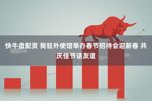 快牛盘配资 我驻外使馆举办春节招待会迎新春 共庆佳节话友谊