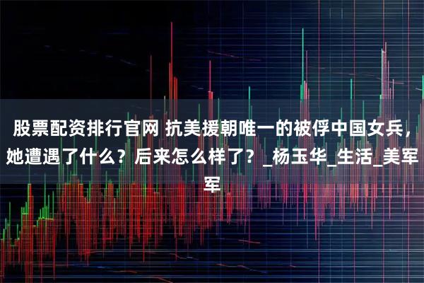 股票配资排行官网 抗美援朝唯一的被俘中国女兵，她遭遇了什么？后来怎么样了？_杨玉华_生活_美军