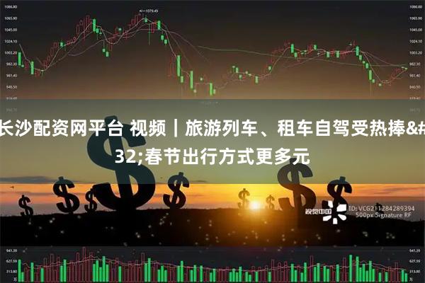 长沙配资网平台 视频｜旅游列车、租车自驾受热捧 春节出行方式更多元