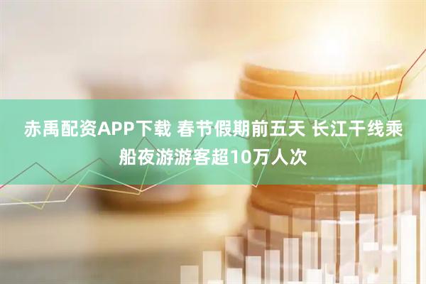 赤禹配资APP下载 春节假期前五天 长江干线乘船夜游游客超10万人次