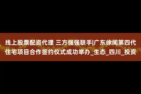 线上股票配资代理 三方强强联手|广东徐闻第四代住宅项目合作签约仪式成功举办_生态_四川_投资