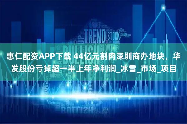 惠仁配资APP下载 44亿元割肉深圳商办地块，华发股份亏掉超一半上年净利润_冰雪_市场_项目
