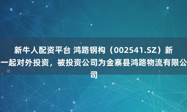 新牛人配资平台 鸿路钢构（002541.SZ）新增一起对外投资，被投资公司为金寨县鸿路物流有限公司