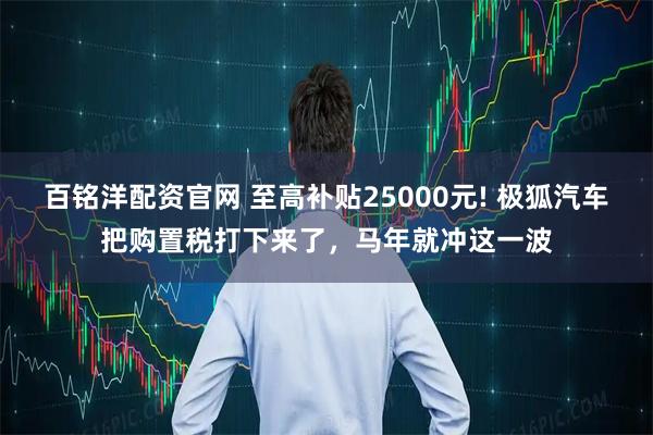 百铭洋配资官网 至高补贴25000元! 极狐汽车把购置税打下来了，马年就冲这一波
