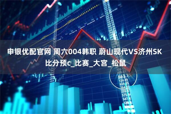申银优配官网 周六004韩职 蔚山现代VS济州SK 比分预c_比赛_大宫_松鼠