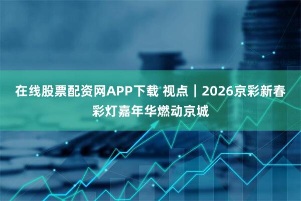在线股票配资网APP下载 视点｜2026京彩新春彩灯嘉年华燃动京城