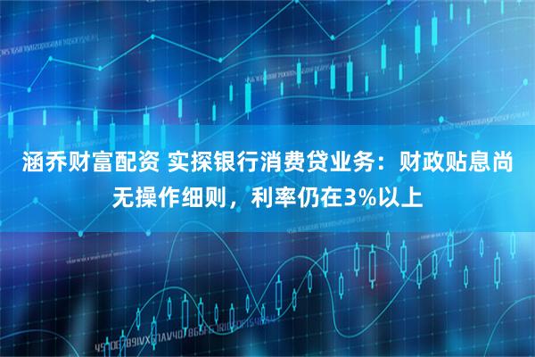 涵乔财富配资 实探银行消费贷业务：财政贴息尚无操作细则，利率仍在3%以上