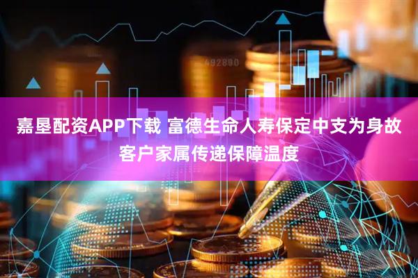 嘉垦配资APP下载 富德生命人寿保定中支为身故客户家属传递保障温度