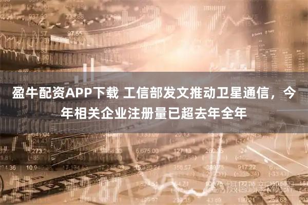 盈牛配资APP下载 工信部发文推动卫星通信，今年相关企业注册量已超去年全年