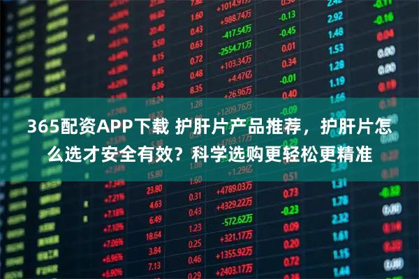 365配资APP下载 护肝片产品推荐，护肝片怎么选才安全有效？科学选购更轻松更精准