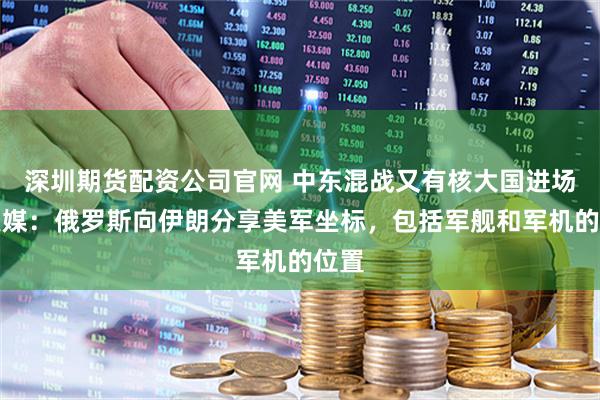 深圳期货配资公司官网 中东混战又有核大国进场？美媒：俄罗斯向伊朗分享美军坐标，包括军舰和军机的位置