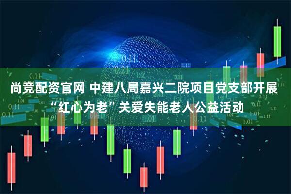 尚竞配资官网 中建八局嘉兴二院项目党支部开展 “红心为老”关爱失能老人公益活动