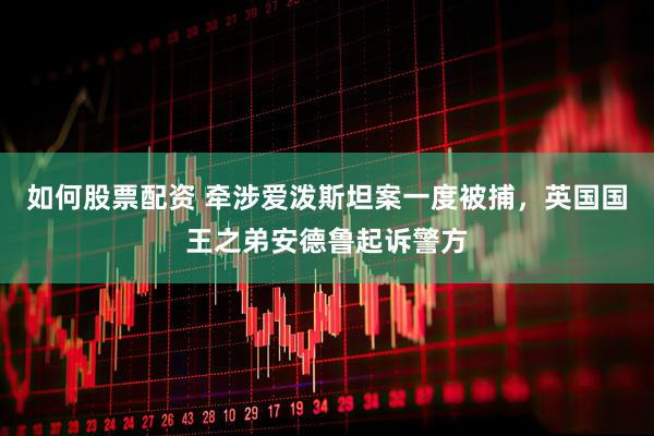 如何股票配资 牵涉爱泼斯坦案一度被捕，英国国王之弟安德鲁起诉警方